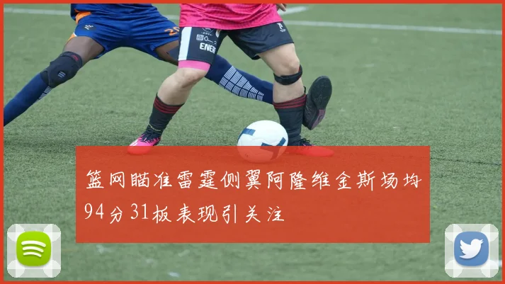 篮网瞄准雷霆侧翼阿隆维金斯场均94分31板表现引关注