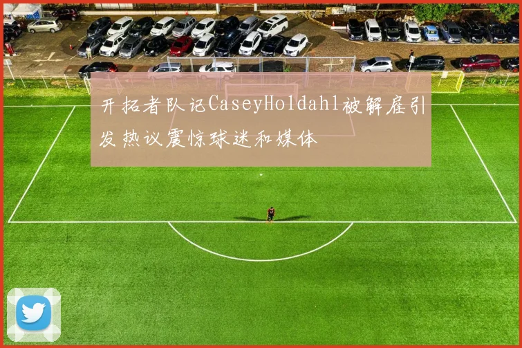 开拓者队记CaseyHoldahl被解雇引发热议震惊球迷和媒体