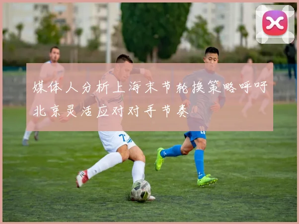 媒体人分析上海末节轮换策略呼吁北京灵活应对对手节奏
