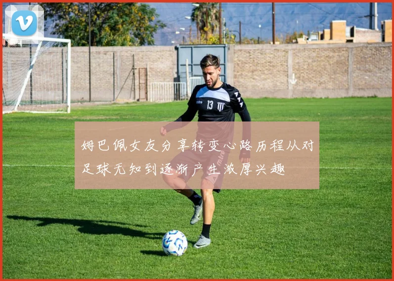姆巴佩女友分享转变心路历程从对足球无知到逐渐产生浓厚兴趣