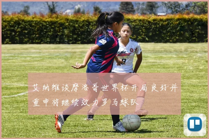 艾纳维谈摩洛哥世界杯开局良好并重申将继续效力罗马球队