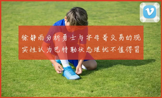 徐静雨分析勇士与字母哥交易的现实性认为巴特勒状态堪忧不值得冒险