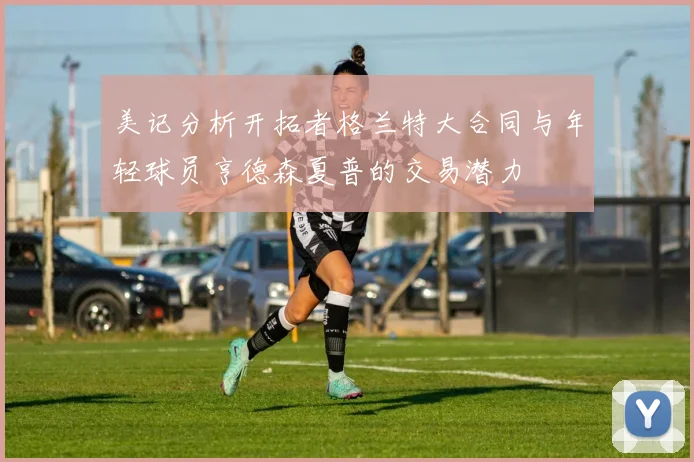 美记分析开拓者格兰特大合同与年轻球员亨德森夏普的交易潜力
