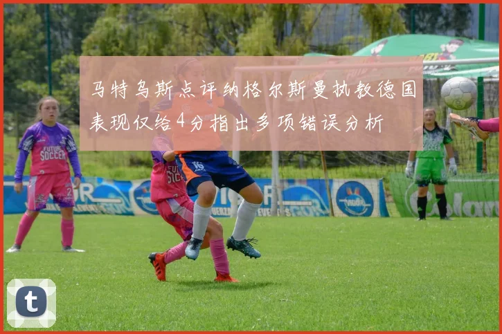 马特乌斯点评纳格尔斯曼执教德国表现仅给4分指出多项错误分析