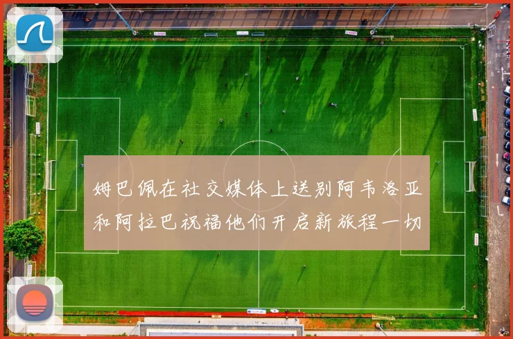 姆巴佩在社交媒体上送别阿韦洛亚和阿拉巴祝福他们开启新旅程一切顺利