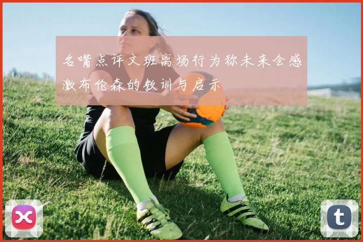 名嘴点评文班离场行为称未来会感激布伦森的教训与启示