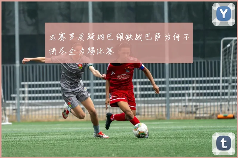 龙赛罗质疑姆巴佩缺战巴萨为何不拼尽全力踢比赛
