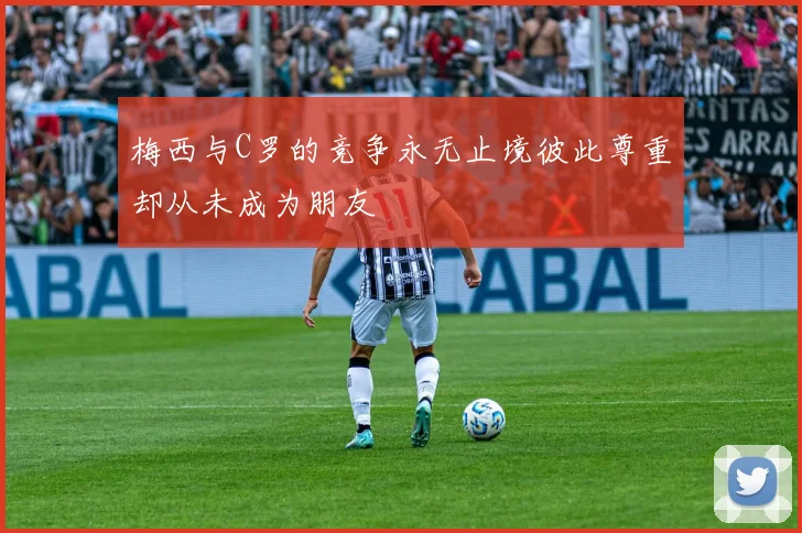 梅西与C罗的竞争永无止境彼此尊重却从未成为朋友