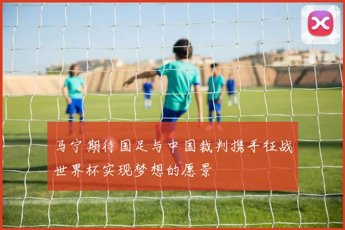 马宁期待国足与中国裁判携手征战世界杯实现梦想的愿景