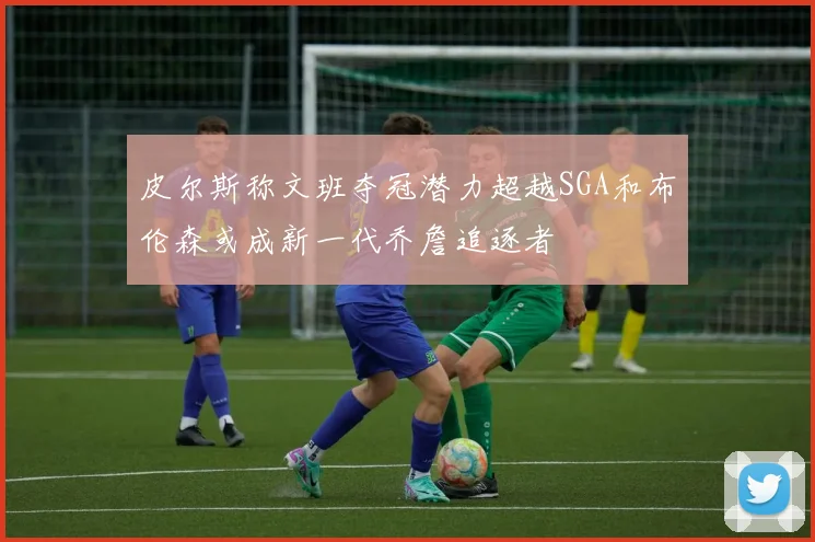 皮尔斯称文班夺冠潜力超越SGA和布伦森或成新一代乔詹追逐者