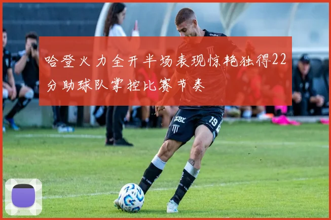 哈登火力全开半场表现惊艳独得22分助球队掌控比赛节奏