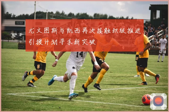 尤文图斯与凯西再次接触积极推进引援计划寻求新突破