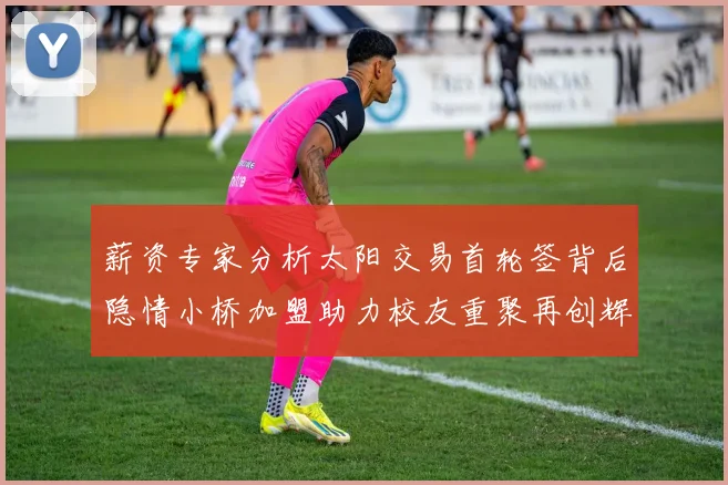薪资专家分析太阳交易首轮签背后隐情小桥加盟助力校友重聚再创辉煌