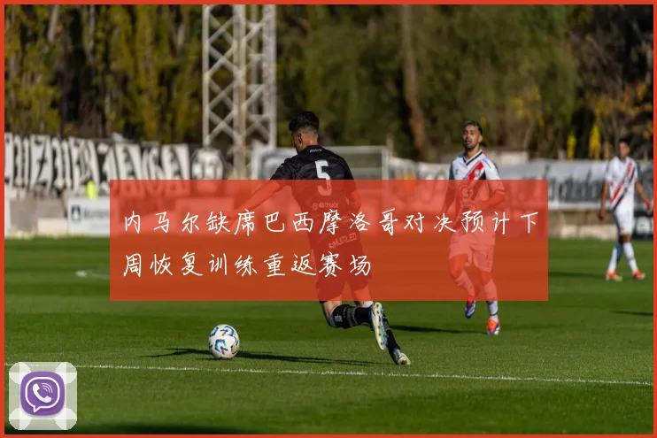 内马尔缺席巴西摩洛哥对决预计下周恢复训练重返赛场
