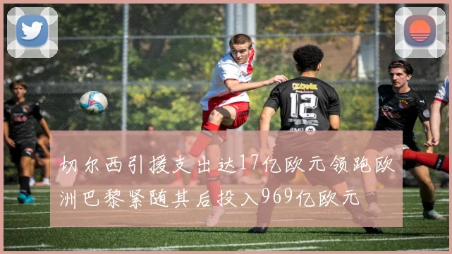 切尔西引援支出达17亿欧元领跑欧洲巴黎紧随其后投入969亿欧元
