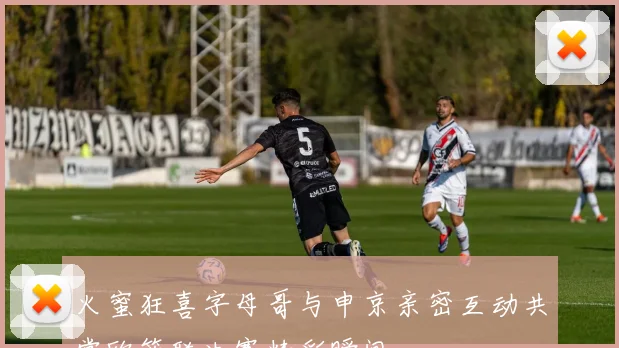 火蜜狂喜字母哥与申京亲密互动共赏欧篮联决赛精彩瞬间