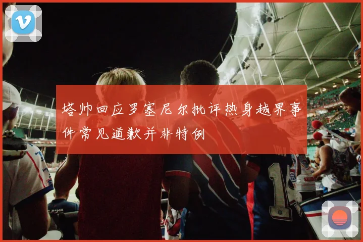 塔帅回应罗塞尼尔批评热身越界事件常见道歉并非特例