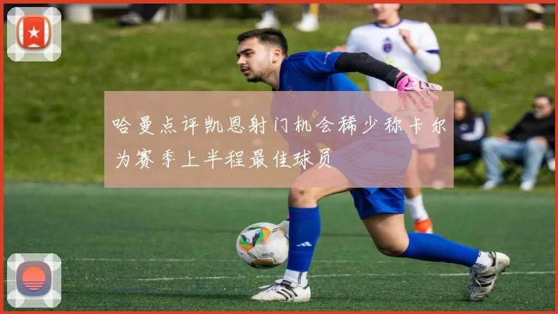 哈曼点评凯恩射门机会稀少称卡尔为赛季上半程最佳球员