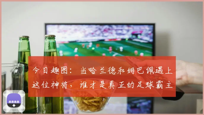 今日趣图：当哈兰德和姆巴佩遇上这位神将，谁才是真正的足球霸主